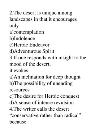 2.The desert is unique among 
landscapes in that it encourages 
only 
a)contemplation 
b)Indolence 
c)Heroic Endeavor 
d)Adventurous Spirit 
3.If one responds with insight to the 
mood of the desert, 
it evokes 
a)An inclination for deep thought 
b)The possibility of unending 
resources 
c)The desire for Heroic conquest 
d)A sense of intense revulsion 
4.The writer calls the desert 
“conservative rather than radical” 
because 
 