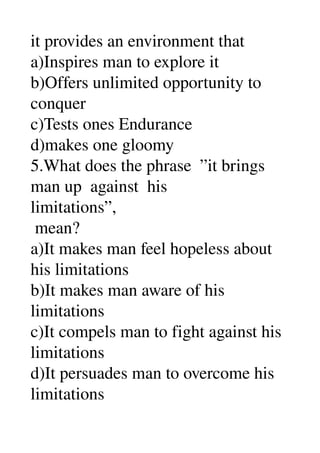 it provides an environment that 
a)Inspires man to explore it 
b)Offers unlimited opportunity to 
conquer 
c)Tests ones Endurance 
d)makes one gloomy 
5.What does the phrase  ”it brings 
man up  against  his 
limitations”, 
 mean? 
a)It makes man feel hopeless about 
his limitations 
b)It makes man aware of his 
limitations 
c)It compels man to fight against his 
limitations 
d)It persuades man to overcome his 
limitations 
 