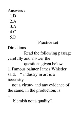 Answers : 
  1.D 
  2.A 
  3.A 
  4.C 
  5.D 
                            Practice set 
Directions 
               Read the following passage 
carefully and answer the 
               questions given below. 
1. Famous painter James Whistler 
said,    “ industry in art is a 
necessity 
    not a virtue­ and any evidence of 
the same, in the production, is 
a 
     blemish not a quality”. 
 