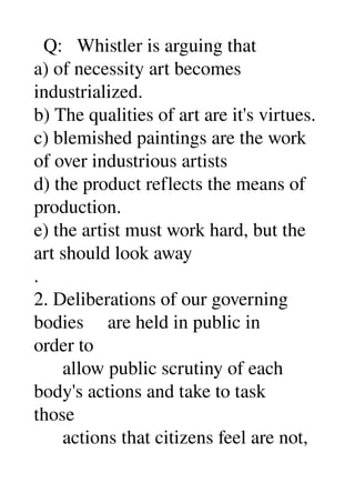   Q:   Whistler is arguing that 
a) of necessity art becomes 
industrialized. 
b) The qualities of art are it's virtues. 
c) blemished paintings are the work 
of over industrious artists 
d) the product reflects the means of 
production. 
e) the artist must work hard, but the 
art should look away 
. 
2. Deliberations of our governing 
bodies     are held in public in 
order to 
      allow public scrutiny of each 
body's actions and take to task 
those 
      actions that citizens feel are not, 
 