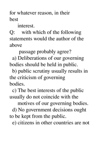 for whatever reason, in their 
best 
      interest. 
Q:     with which of the following 
statements would the author of the 
above 
       passage probably agree? 
  a) Deliberations of our governing 
bodies should be held in public. 
  b) public scrutiny usually results in 
the criticism of governing 
bodies. 
  c) The best interests of the public 
usually do not coincide with the 
      motives of our governing bodies. 
  d) No government decisions ought 
to be kept from the public. 
  e) citizens in other countries are not 
 