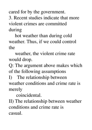 cared for by the government. 
3. Recent studies indicate that more 
violent crimes are committed 
during 
     hot weather than during cold 
weather. Thus, if we could control 
the 
     weather, the violent crime rate 
would drop. 
Q: The argument above makes which 
of the following assumptions 
I)    The relationship between 
weather conditions and crime rate is 
merely 
      coincidental. 
II) The relationship between weather 
conditions and crime rate is 
casual. 
 