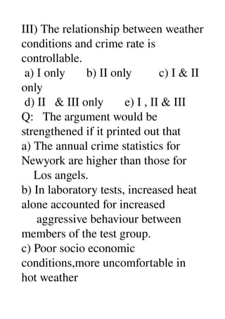III) The relationship between weather 
conditions and crime rate is 
controllable. 
 a) I only       b) II only         c) I & II 
only 
 d) II   & III only       e) I , II & III 
Q:   The argument would be 
strengthened if it printed out that 
a) The annual crime statistics for 
Newyork are higher than those for 
    Los angels. 
b) In laboratory tests, increased heat 
alone accounted for increased 
     aggressive behaviour between 
members of the test group. 
c) Poor socio economic 
conditions,more uncomfortable in 
hot weather 
 
