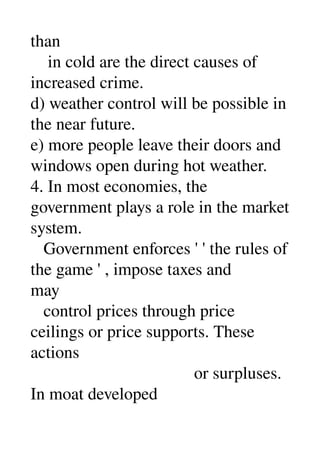 than 
    in cold are the direct causes of 
increased crime. 
d) weather control will be possible in 
the near future. 
e) more people leave their doors and 
windows open during hot weather. 
4. In most economies, the 
government plays a role in the market 
system. 
   Government enforces ' ' the rules of 
the game ' , impose taxes and 
may 
   control prices through price 
ceilings or price supports. These 
actions 
                                      or surpluses. 
In moat developed 
 