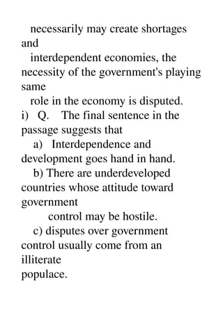   necessarily may create shortages 
and 
   interdependent economies, the 
necessity of the government's playing 
same 
   role in the economy is disputed. 
i)   Q.    The final sentence in the 
passage suggests that 
    a)   Interdependence and 
development goes hand in hand. 
    b) There are underdeveloped 
countries whose attitude toward 
government 
         control may be hostile. 
    c) disputes over government 
control usually come from an 
illiterate 
populace. 
 