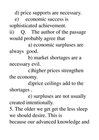     d) price supports are necessary. 
    e)     economic success is 
sophisticated achievement. 
ii)     Q.    The author of the passage 
would probably agree that 
              a) economic surpluses are 
always  good. 
              b) market shortages are a 
necessary evil. 
              c)higher prices strengthen 
the economy. 
              d)price ceilings add to the 
shortages . 
              e) surpluses are not usually 
created intentionally. 
5. The older we get get the less sleep 
we should desire. This is 
because our advanced knowledge and 
 