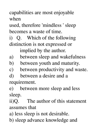 capabilities are most enjoyable 
when 
used, therefore 'mindless ' sleep 
becomes a waste of time. 
i)   Q.    Which of the following 
distinction is not expressed or 
        implied by the author. 
a)     between sleep and wakefulness 
b)     between youth and maturity. 
c)     between productivity and waste. 
d)     between a desire and a 
requirement. 
e)     between more sleep and less 
sleep. 
ii)Q.      The author of this statement 
assumes that 
a) less sleep is not desirable. 
b) sleep advance knowledge and 
 