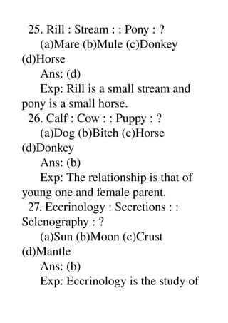   25. Rill : Stream : : Pony : ? 
      (a)Mare (b)Mule (c)Donkey 
(d)Horse 
      Ans: (d) 
      Exp: Rill is a small stream and 
pony is a small horse. 
  26. Calf : Cow : : Puppy : ? 
      (a)Dog (b)Bitch (c)Horse 
(d)Donkey 
      Ans: (b) 
      Exp: The relationship is that of 
young one and female parent. 
  27. Eccrinology : Secretions : : 
Selenography : ? 
      (a)Sun (b)Moon (c)Crust 
(d)Mantle 
      Ans: (b) 
      Exp: Eccrinology is the study of 
 