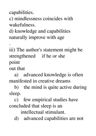 capabilities. 
c) mindlessness coincides with 
wakefulness. 
d) knowledge and capabilities 
naturally improve with age 
. 
iii) The author's statement might be 
strengthened     if he or she 
point 
out that 
    a)    advanced knowledge is often 
manifested in creative dreams 
    b)    the mind is quite active during 
sleep. 
    c)    few empirical studies have 
concluded that sleep is an 
         intellectual stimulant. 
    d)    advanced capabilities are not 
 