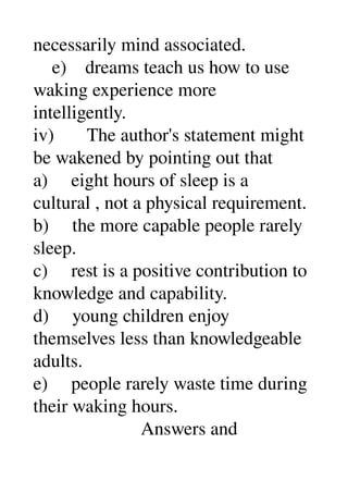 necessarily mind associated. 
    e)    dreams teach us how to use 
waking experience more 
intelligently. 
iv)       The author's statement might 
be wakened by pointing out that 
a)     eight hours of sleep is a 
cultural , not a physical requirement. 
b)     the more capable people rarely 
sleep. 
c)     rest is a positive contribution to 
knowledge and capability. 
d)     young children enjoy 
themselves less than knowledgeable 
adults. 
e)     people rarely waste time during 
their waking hours. 
                       Answers and 
 