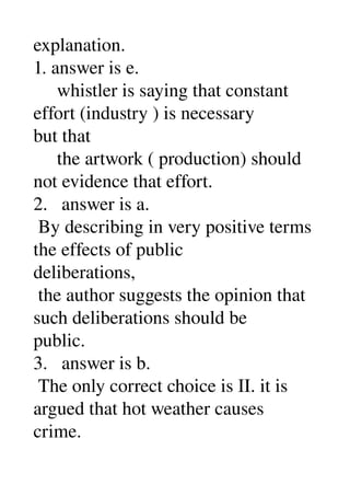 explanation. 
1. answer is e. 
     whistler is saying that constant 
effort (industry ) is necessary 
but that 
     the artwork ( production) should 
not evidence that effort. 
2.   answer is a. 
 By describing in very positive terms 
the effects of public 
deliberations, 
 the author suggests the opinion that 
such deliberations should be 
public. 
3.   answer is b. 
 The only correct choice is II. it is 
argued that hot weather causes 
crime. 
 