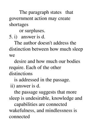        The paragraph states   that 
government action may create 
shortages 
        or surpluses. 
5. i)   answer is d. 
    The author doesn't address the 
distinction between how much sleep 
we 
    desire and how much our bodies 
require. Each of the other 
distinctions 
    is addressed in the passage. 
 ii) answer is d. 
    the passage suggests that more 
sleep is undesirable, knowledge and 
    capabilities are connected 
wakefulness, and mindlessness is 
connected 
 