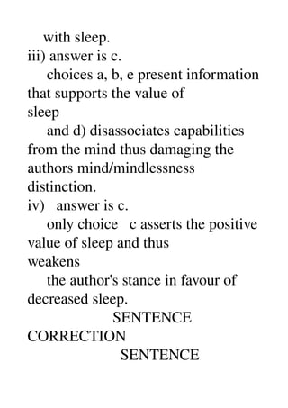     with sleep. 
iii) answer is c. 
     choices a, b, e present information 
that supports the value of 
sleep 
     and d) disassociates capabilities 
from the mind thus damaging the 
authors mind/mindlessness 
distinction. 
iv)   answer is c. 
     only choice   c asserts the positive 
value of sleep and thus 
weakens 
     the author's stance in favour of 
decreased sleep. 
                      SENTENCE 
CORRECTION 
                        SENTENCE 
 