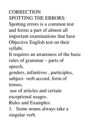 CORRECTION 
SPOTTING THE ERRORS: 
Spotting errors is a common test 
and forms a part of almost all 
important examinations that have 
Objective English test on their 
syllabi. 
It requires an awareness of the basic 
rules of grammar – parts of 
speech, 
genders, infinitives , participles, 
subject­ verb accord, form of 
tenses, 
 use of articles and certain 
exceptional usages. 
Rules and Examples: 
1.   Some nouns always take a 
singular verb. 
 