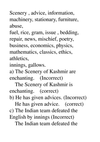 Scenery , advice, information, 
machinery, stationary, furniture, 
abuse, 
fuel, rice, gram, issue , bedding, 
repair, news, mischief, poetry, 
business, economics, physics, 
mathematics, classics, ethics, 
athletics, 
innings, gallows. 
a) The Scenery of Kashmir are 
enchanting.    (Incorrect) 
    The Scenery of Kashmir is 
enchanting.    (correct) 
b) He has given advices. (Incorrect) 
    He has given advice.    (correct) 
c) The Indian team defeated the 
English by innings (Incorrect) 
    The Indian team defeated the 
 