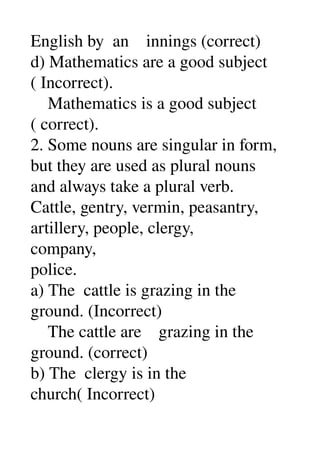 English by  an    innings (correct) 
d) Mathematics are a good subject 
( Incorrect). 
    Mathematics is a good subject 
( correct). 
2. Some nouns are singular in form, 
but they are used as plural nouns 
and always take a plural verb. 
Cattle, gentry, vermin, peasantry, 
artillery, people, clergy, 
company, 
police. 
a) The  cattle is grazing in the 
ground. (Incorrect) 
    The cattle are    grazing in the 
ground. (correct) 
b) The  clergy is in the 
church( Incorrect) 
 