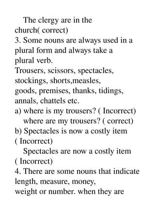     The clergy are in the 
church( correct) 
3. Some nouns are always used in a 
plural form and always take a 
plural verb. 
Trousers, scissors, spectacles, 
stockings, shorts,measles, 
goods, premises, thanks, tidings, 
annals, chattels etc. 
a) where is my trousers? ( Incorrect) 
    where are my trousers? ( correct) 
b) Spectacles is now a costly item 
( Incorrect) 
    Spectacles are now a costly item 
( Incorrect) 
4. There are some nouns that indicate 
length, measure, money, 
weight or number. when they are 
 