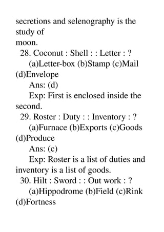 secretions and selenography is the 
study of 
moon. 
  28. Coconut : Shell : : Letter : ? 
      (a)Letter­box (b)Stamp (c)Mail 
(d)Envelope 
      Ans: (d) 
      Exp: First is enclosed inside the 
second. 
  29. Roster : Duty : : Inventory : ? 
      (a)Furnace (b)Exports (c)Goods 
(d)Produce 
      Ans: (c) 
      Exp: Roster is a list of duties and 
inventory is a list of goods. 
  30. Hilt : Sword : : Out work : ? 
      (a)Hippodrome (b)Field (c)Rink 
(d)Fortness 
 