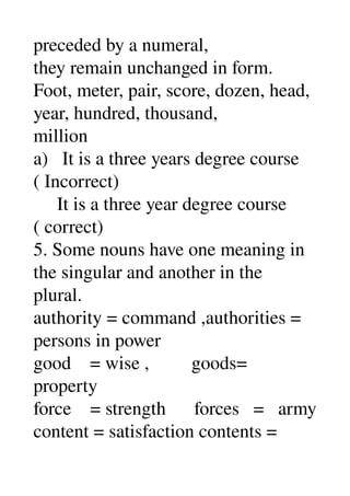 preceded by a numeral, 
they remain unchanged in form. 
Foot, meter, pair, score, dozen, head, 
year, hundred, thousand, 
million 
a)   It is a three years degree course 
( Incorrect) 
     It is a three year degree course 
( correct) 
5. Some nouns have one meaning in 
the singular and another in the 
plural. 
authority = command ,authorities = 
persons in power 
good    = wise ,         goods= 
property 
force    = strength      forces   =   army 
content = satisfaction contents = 
 
