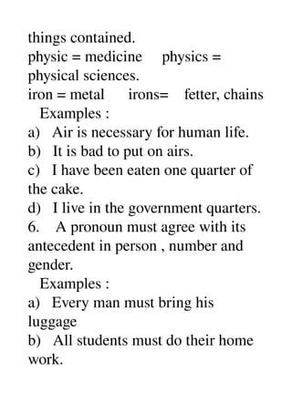 things contained. 
physic = medicine     physics = 
physical sciences. 
iron = metal      irons=    fetter, chains 
   Examples : 
a)   Air is necessary for human life. 
b)   It is bad to put on airs. 
c)   I have been eaten one quarter of 
the cake. 
d)   I live in the government quarters. 
6.    A pronoun must agree with its 
antecedent in person , number and 
gender. 
   Examples : 
a)   Every man must bring his 
luggage 
b)   All students must do their home 
work. 
 