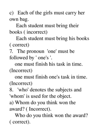 c)   Each of the girls must carry her 
own bag. 
     Each student must bring their 
books ( incorrect) 
     Each student must bring his books 
( correct) 
7.   The pronoun  'one' must be 
followed by ' one's '. 
    one must finish his task in time. 
(Incorrect) 
    one must finish one's task in time. 
(Incorrect) 
8.   'who' denotes the subjects and 
'whom' is used for the object. 
a) Whom do you think won the 
award? ( Incorrect). 
    Who do you think won the award? 
( correct). 
 