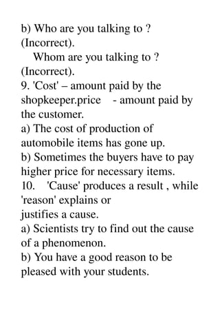 b) Who are you talking to ? 
(Incorrect). 
    Whom are you talking to ? 
(Incorrect). 
9. 'Cost' – amount paid by the 
shopkeeper.price    ­ amount paid by 
the customer. 
a) The cost of production of 
automobile items has gone up. 
b) Sometimes the buyers have to pay 
higher price for necessary items. 
10.    'Cause' produces a result , while 
'reason' explains or 
justifies a cause. 
a) Scientists try to find out the cause 
of a phenomenon. 
b) You have a good reason to be 
pleased with your students. 
 