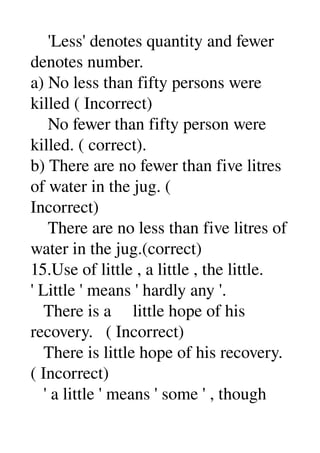     'Less' denotes quantity and fewer 
denotes number. 
a) No less than fifty persons were 
killed ( Incorrect) 
    No fewer than fifty person were 
killed. ( correct). 
b) There are no fewer than five litres 
of water in the jug. ( 
Incorrect) 
    There are no less than five litres of 
water in the jug.(correct) 
15.Use of little , a little , the little. 
' Little ' means ' hardly any '. 
   There is a     little hope of his 
recovery.   ( Incorrect) 
   There is little hope of his recovery. 
( Incorrect) 
   ' a little ' means ' some ' , though 
 
