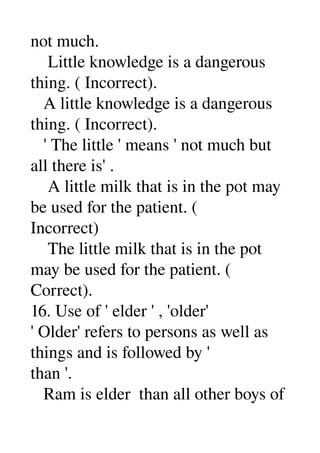 not much. 
    Little knowledge is a dangerous 
thing. ( Incorrect). 
   A little knowledge is a dangerous 
thing. ( Incorrect). 
   ' The little ' means ' not much but 
all there is' . 
    A little milk that is in the pot may 
be used for the patient. ( 
Incorrect) 
    The little milk that is in the pot 
may be used for the patient. ( 
Correct). 
16. Use of ' elder ' , 'older' 
' Older' refers to persons as well as 
things and is followed by ' 
than '. 
   Ram is elder  than all other boys of 
 