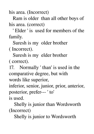 his area. (Incorrect) 
   Ram is older  than all other boys of 
his area. (correct) 
   ' Elder ' is  used for members of the 
family. 
   Suresh is my  older brother 
( Incorrect). 
   Suresh is my  elder brother 
( correct). 
17.    Normally ' than' is used in the 
comparative degree, but with 
words like superior, 
inferior, senior, junior, prior, anterior, 
posterior, prefer­­­ ' to' 
is used. 
    Shelly is junior than Wordsworth 
(Incorrect) 
    Shelly is junior to Wordsworth 
 