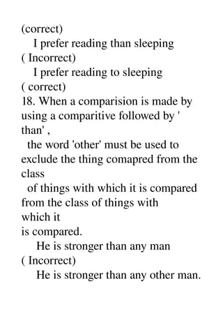 (correct) 
    I prefer reading than sleeping 
( Incorrect) 
    I prefer reading to sleeping 
( correct) 
18. When a comparision is made by 
using a comparitive followed by ' 
than' , 
  the word 'other' must be used to 
exclude the thing comapred from the 
class 
  of things with which it is compared 
from the class of things with 
which it 
is compared. 
     He is stronger than any man 
( Incorrect) 
     He is stronger than any other man. 
 