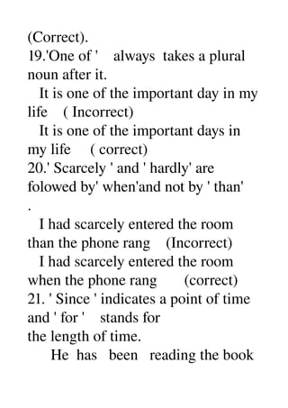 (Correct). 
19.'One of '    always  takes a plural 
noun after it. 
   It is one of the important day in my 
life    ( Incorrect) 
   It is one of the important days in 
my life     ( correct) 
20.' Scarcely ' and ' hardly' are 
folowed by' when'and not by ' than' 
. 
   I had scarcely entered the room 
than the phone rang    (Incorrect) 
   I had scarcely entered the room 
when the phone rang       (correct) 
21. ' Since ' indicates a point of time 
and ' for '    stands for 
the length of time. 
      He  has   been   reading the book 
 