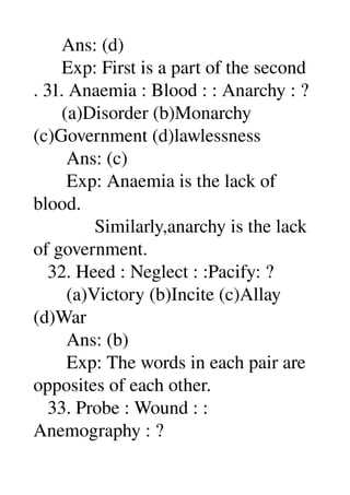       Ans: (d) 
      Exp: First is a part of the second 
. 31. Anaemia : Blood : : Anarchy : ? 
      (a)Disorder (b)Monarchy 
(c)Government (d)lawlessness 
       Ans: (c) 
       Exp: Anaemia is the lack of 
blood. 
             Similarly,anarchy is the lack 
of government. 
   32. Heed : Neglect : :Pacify: ? 
       (a)Victory (b)Incite (c)Allay 
(d)War 
       Ans: (b) 
       Exp: The words in each pair are 
opposites of each other. 
   33. Probe : Wound : : 
Anemography : ? 
 