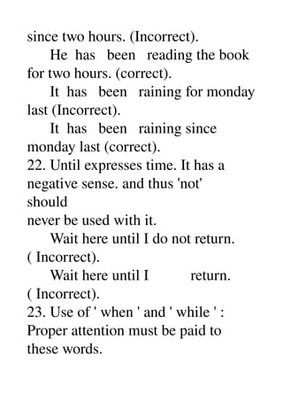 since two hours. (Incorrect). 
      He  has   been   reading the book 
for two hours. (correct). 
      It  has   been   raining for monday 
last (Incorrect). 
      It  has   been   raining since 
monday last (correct). 
22. Until expresses time. It has a 
negative sense. and thus 'not' 
should 
never be used with it. 
      Wait here until I do not return. 
( Incorrect). 
      Wait here until I           return. 
( Incorrect). 
23. Use of ' when ' and ' while ' : 
Proper attention must be paid to 
these words. 
 