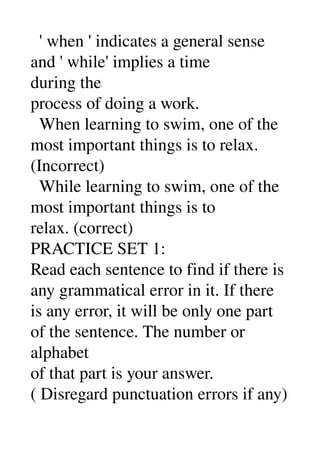   ' when ' indicates a general sense 
and ' while' implies a time 
during the 
process of doing a work. 
  When learning to swim, one of the 
most important things is to relax. 
(Incorrect) 
  While learning to swim, one of the 
most important things is to 
relax. (correct) 
PRACTICE SET 1: 
Read each sentence to find if there is 
any grammatical error in it. If there 
is any error, it will be only one part 
of the sentence. The number or 
alphabet 
of that part is your answer. 
( Disregard punctuation errors if any) 
 