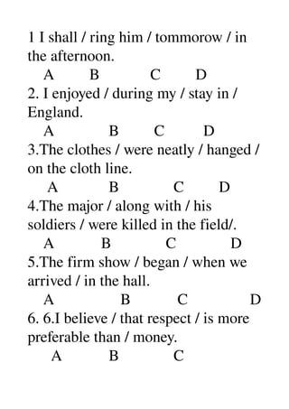 1 I shall / ring him / tommorow / in 
the afternoon. 
    A         B             C         D 
2. I enjoyed / during my / stay in / 
England. 
    A              B         C          D 
3.The clothes / were neatly / hanged /
on the cloth line. 
     A             B              C         D 
4.The major / along with / his 
soldiers / were killed in the field/. 
    A            B              C              D 
5.The firm show / began / when we 
arrived / in the hall. 
    A                 B            C                D 
6. 6.I believe / that respect / is more 
preferable than / money. 
      A            B              C 
 