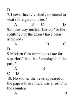 D 
7. I never have / visited / or intend to 
visit / foreign countries / 
       A              B       C                   D 
8.In this way nuclear fission / or the 
splitting / of the atom / have been 
achieved / 
       A                             B              C 
D 
9.Modern film techniques / are far 
superior / than that / employed in the 
past / 
       A                         B 
C      D 
10. No sooner the news appeared in 
the paper/ than / there was a rush / in 
the counter/ 
       A                                               B 
 