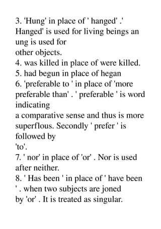 3. 'Hung' in place of ' hanged' .' 
Hanged' is used for living beings an 
ung is used for 
other objects. 
4. was killed in place of were killed. 
5. had begun in place of hegan 
6. 'preferable to ' in place of 'more 
preferable than' . ' preferable ' is word 
indicating 
a comparative sense and thus is more 
superflous. Secondly ' prefer ' is 
followed by 
'to'. 
7. ' nor' in place of 'or' . Nor is used 
after neither. 
8. ' Has been ' in place of ' have been 
' . when two subjects are joned 
by 'or' . It is treated as singular. 
 