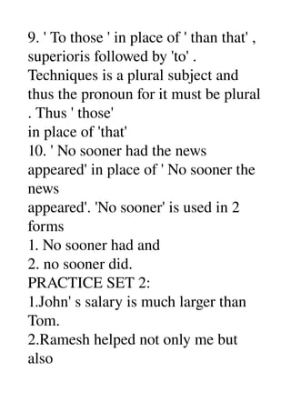 9. ' To those ' in place of ' than that' , 
superioris followed by 'to' . 
Techniques is a plural subject and 
thus the pronoun for it must be plural 
. Thus ' those' 
in place of 'that' 
10. ' No sooner had the news 
appeared' in place of ' No sooner the 
news 
appeared'. 'No sooner' is used in 2 
forms 
1. No sooner had and 
2. no sooner did. 
PRACTICE SET 2: 
1.John' s salary is much larger than 
Tom. 
2.Ramesh helped not only me but 
also 
 