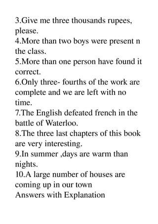 3.Give me three thousands rupees, 
please. 
4.More than two boys were present n 
the class. 
5.More than one person have found it 
correct. 
6.Only three­ fourths of the work are 
complete and we are left with no 
time. 
7.The English defeated french in the 
battle of Waterloo. 
8.The three last chapters of this book 
are very interesting. 
9.In summer ,days are warm than 
nights. 
10.A large number of houses are 
coming up in our town 
Answers with Explanation 
 