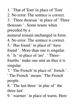 1. ' That of Tom' in place of 'Tom' 
2. No error. The sentnce is correct. 
3. ' Three thousan ' in place of ' Three 
thousans ' . Some nouns when 
preceded by a 
numeral remain unchanged in form. 
4. No error .The sentnce is correct. 
5. ' Has found ' in place of ' have 
found ' . More than one is singular. 
6. ' Is ' in place of 'are' . ' Three­ 
fourths ' make one unit an thus it is 
singular. 
7. ' The French' in place of ' french ' . 
' The French ' means ' The French 
people. 
8. ' The last three ' in plac of ' the 
three last' 
9. ' warmer ' in place of warm. Here 
 