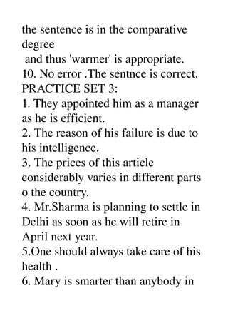 the sentence is in the comparative 
degree 
 and thus 'warmer' is appropriate. 
10. No error .The sentnce is correct. 
PRACTICE SET 3: 
1. They appointed him as a manager 
as he is efficient. 
2. The reason of his failure is due to 
his intelligence. 
3. The prices of this article 
considerably varies in different parts 
o the country. 
4. Mr.Sharma is planning to settle in 
Delhi as soon as he will retire in 
April next year. 
5.One should always take care of his 
health . 
6. Mary is smarter than anybody in 
 