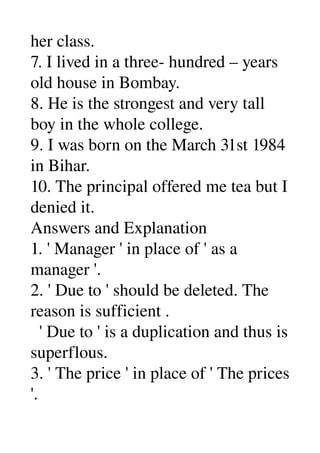 her class. 
7. I lived in a three­ hundred – years 
old house in Bombay. 
8. He is the strongest and very tall 
boy in the whole college. 
9. I was born on the March 31st 1984 
in Bihar. 
10. The principal offered me tea but I 
denied it. 
Answers and Explanation 
1. ' Manager ' in place of ' as a 
manager '. 
2. ' Due to ' should be deleted. The 
reason is sufficient . 
  ' Due to ' is a duplication and thus is 
superflous. 
3. ' The price ' in place of ' The prices 
'. 
 