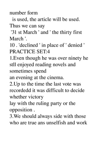 number form 
  is used, the article will be used. 
Thus we can say 
 '31 st March ' and ' the thirty first 
March '. 
10 . 'declined ' in place of ' denied ' 
PRACTICE SET:4 
1.Even though he was over ninety he 
stll enjoyed reading novels and 
sometimes spend 
an evening at the cinema. 
2.Up to the time the last vote was 
recordedd it was difficult to decide 
whether victory 
lay with the ruling party or the 
opposition . 
3.We should always side with those 
who are true ans unselfish and work 
 