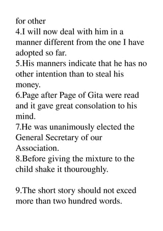 for other 
4.I will now deal with him in a 
manner different from the one I have 
adopted so far. 
5.His manners indicate that he has no 
other intention than to steal his 
money. 
6.Page after Page of Gita were read 
and it gave great consolation to his 
mind. 
7.He was unanimously elected the 
General Secretary of our 
Association. 
8.Before giving the mixture to the 
child shake it thouroughly. 

9.The short story should not exced 
more than two hundred words. 
 