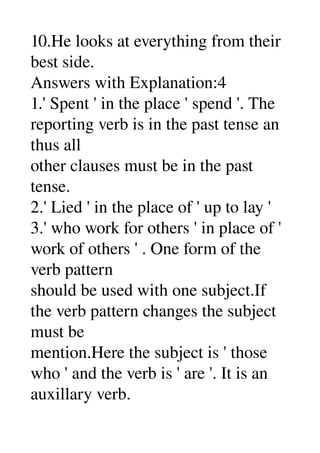 10.He looks at everything from their 
best side. 
Answers with Explanation:4 
1.' Spent ' in the place ' spend '. The 
reporting verb is in the past tense an 
thus all 
other clauses must be in the past 
tense. 
2.' Lied ' in the place of ' up to lay ' 
3.' who work for others ' in place of ' 
work of others ' . One form of the 
verb pattern 
should be used with one subject.If 
the verb pattern changes the subject 
must be 
mention.Here the subject is ' those 
who ' and the verb is ' are '. It is an 
auxillary verb. 
 