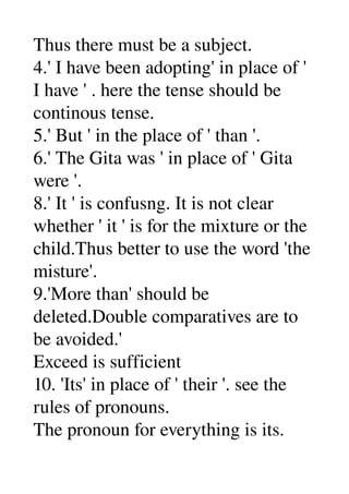 Thus there must be a subject. 
4.' I have been adopting' in place of ' 
I have ' . here the tense should be 
continous tense. 
5.' But ' in the place of ' than '. 
6.' The Gita was ' in place of ' Gita 
were '. 
8.' It ' is confusng. It is not clear 
whether ' it ' is for the mixture or the 
child.Thus better to use the word 'the 
misture'. 
9.'More than' should be 
deleted.Double comparatives are to 
be avoided.' 
Exceed is sufficient 
10. 'Its' in place of ' their '. see the 
rules of pronouns. 
The pronoun for everything is its. 
 