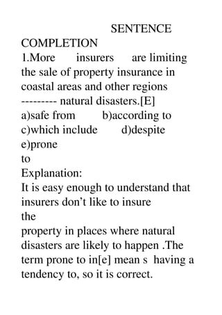                               SENTENCE 
COMPLETION 
1.More       insurers      are limiting 
the sale of property insurance in 
coastal areas and other regions 
­­­­­­­­­ natural disasters.[E] 
a)safe from         b)according to 
c)which include        d)despite 
e)prone 
to 
Explanation: 
It is easy enough to understand that 
insurers don’t like to insure 
the 
property in places where natural 
disasters are likely to happen .The 
term prone to in[e] mean s  having a 
tendency to, so it is correct. 
 