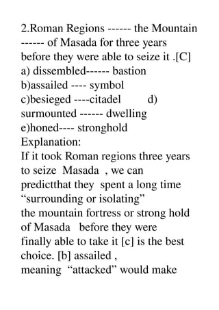 2.Roman Regions ­­­­­­ the Mountain 
­­­­­­ of Masada for three years 
before they were able to seize it .[C] 
a) dissembled­­­­­­ bastion 
b)assailed ­­­­ symbol 
c)besieged ­­­­citadel         d) 
surmounted ­­­­­­ dwelling 
e)honed­­­­ stronghold 
Explanation: 
If it took Roman regions three years 
to seize  Masada  , we can 
predictthat they  spent a long time 
“surrounding or isolating” 
the mountain fortress or strong hold 
of Masada   before they were 
finally able to take it [c] is the best 
choice. [b] assailed , 
meaning  “attacked” would make 
 