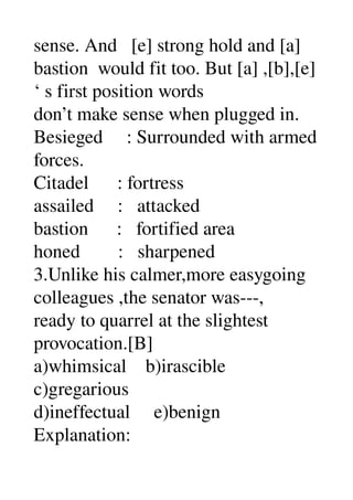 sense. And   [e] strong hold and [a] 
bastion  would fit too. But [a] ,[b],[e] 
‘ s first position words 
don’t make sense when plugged in. 
Besieged     : Surrounded with armed 
forces. 
Citadel      : fortress 
assailed     :   attacked 
bastion      :   fortified area 
honed        :   sharpened 
3.Unlike his calmer,more easygoing 
colleagues ,the senator was­­­, 
ready to quarrel at the slightest 
provocation.[B] 
a)whimsical    b)irascible 
c)gregarious 
d)ineffectual     e)benign 
Explanation: 
 