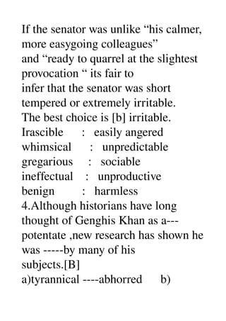 If the senator was unlike “his calmer, 
more easygoing colleagues” 
and “ready to quarrel at the slightest 
provocation “ its fair to 
infer that the senator was short 
tempered or extremely irritable. 
The best choice is [b] irritable. 
Irascible      :   easily angered 
whimsical      :   unpredictable 
gregarious     :   sociable 
ineffectual    :   unproductive 
benign         :   harmless 
4.Although historians have long 
thought of Genghis Khan as a­­­ 
potentate ,new research has shown he 
was ­­­­­by many of his 
subjects.[B] 
a)tyrannical ­­­­abhorred      b) 
 
